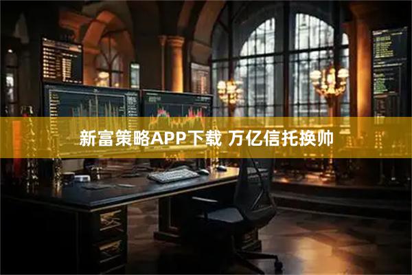 新富策略APP下载 万亿信托换帅