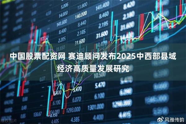 中国股票配资网 赛迪顾问发布2025中西部县域经济高质量发展研究