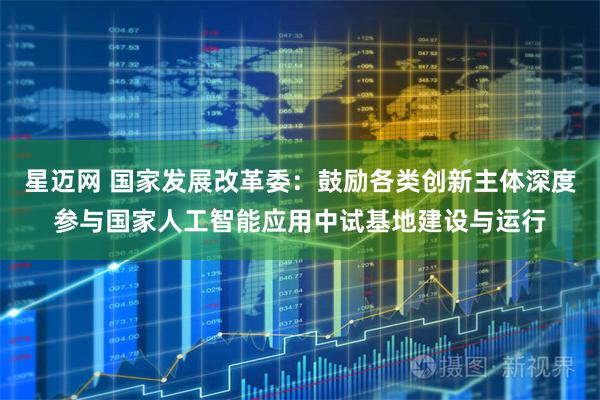星迈网 国家发展改革委：鼓励各类创新主体深度参与国家人工智能应用中试基地建设与运行