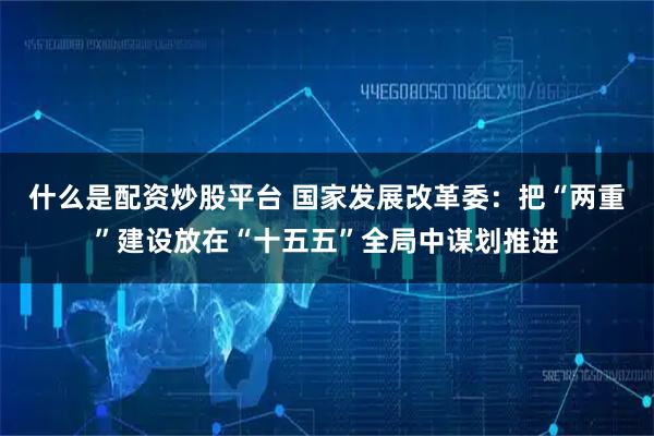 什么是配资炒股平台 国家发展改革委：把“两重”建设放在“十五五”全局中谋划推进