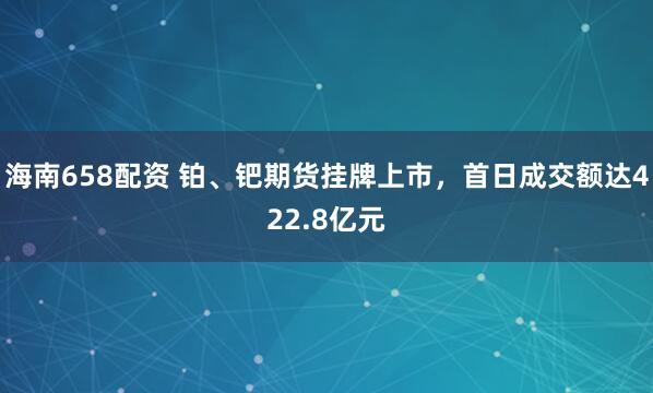 海南658配资 铂、钯期货挂牌上市，首日成交额达422.8亿元