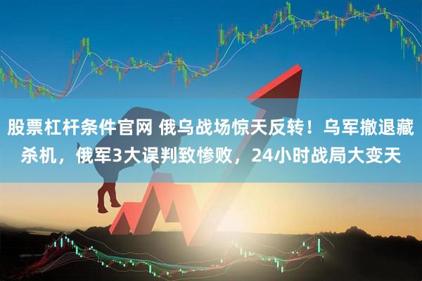 股票杠杆条件官网 俄乌战场惊天反转！乌军撤退藏杀机，俄军3大误判致惨败，24小时战局大变天