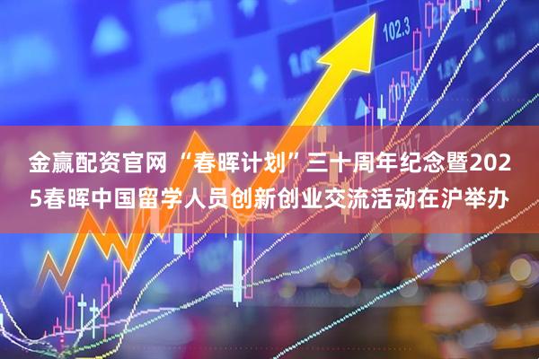 金赢配资官网 “春晖计划”三十周年纪念暨2025春晖中国留学人员创新创业交流活动在沪举办