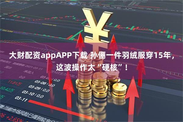 大财配资appAPP下载 孙俪一件羽绒服穿15年，这波操作太“硬核”！