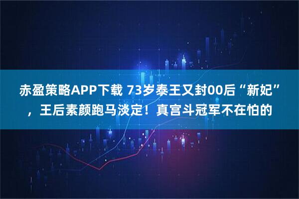 赤盈策略APP下载 73岁泰王又封00后“新妃”，王后素颜跑马淡定！真宫斗冠军不在怕的