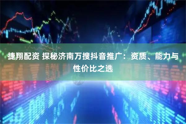 捷翔配资 探秘济南万搜抖音推广：资质、能力与性价比之选