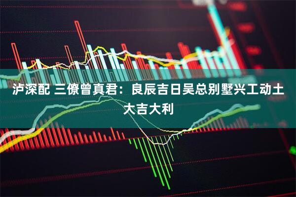 泸深配 三僚曾真君：良辰吉日吴总别墅兴工动土大吉大利
