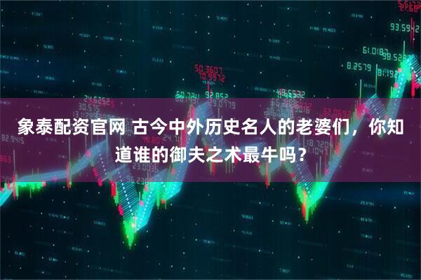 象泰配资官网 古今中外历史名人的老婆们，你知道谁的御夫之术最牛吗？