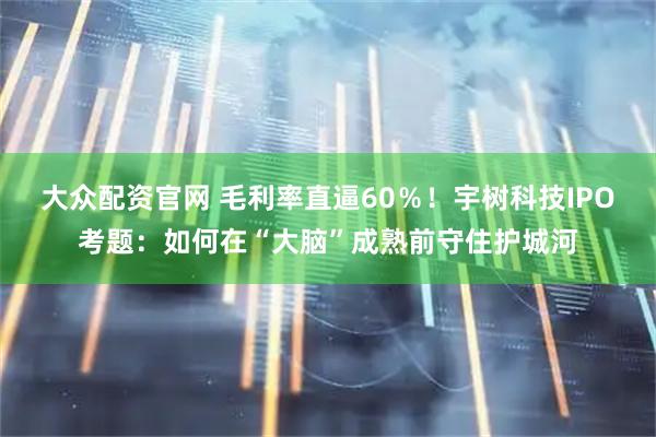 大众配资官网 毛利率直逼60％！宇树科技IPO考题：如何在“大脑”成熟前守住护城河