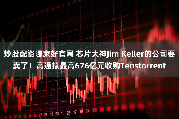 炒股配资哪家好官网 芯片大神Jim Keller的公司要卖了！高通拟最高676亿元收购Tenstorrent