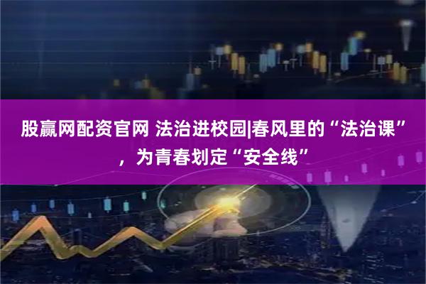 股赢网配资官网 法治进校园|春风里的“法治课”，为青春划定“安全线”
