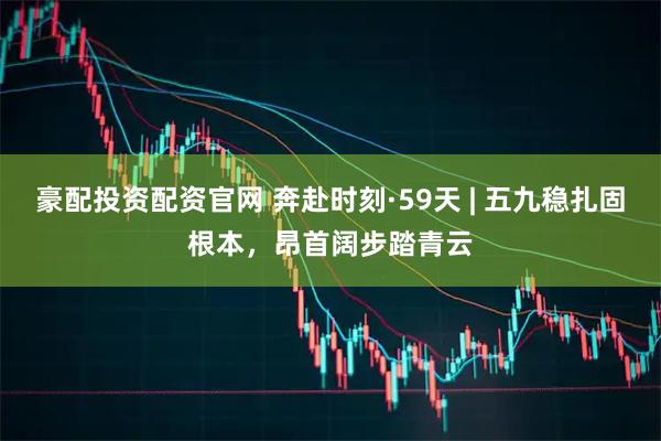 豪配投资配资官网 奔赴时刻·59天 | 五九稳扎固根本，昂首阔步踏青云