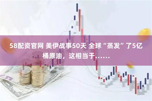 58配资官网 美伊战事50天 全球“蒸发”了5亿桶原油，这相当于……
