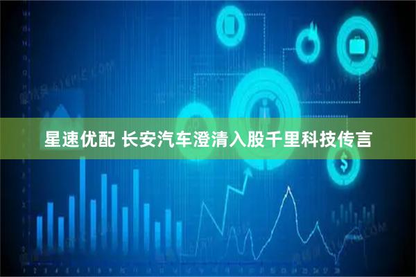 星速优配 长安汽车澄清入股千里科技传言