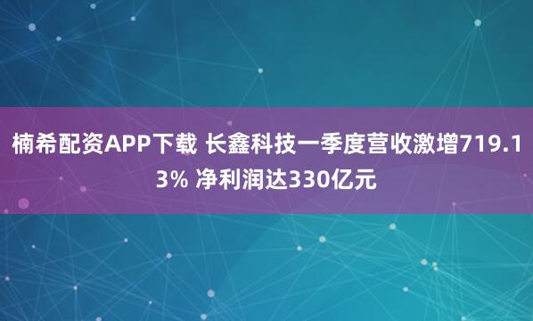 楠希配资APP下载 长鑫科技一季度营收激增719.13% 净利润达330亿元