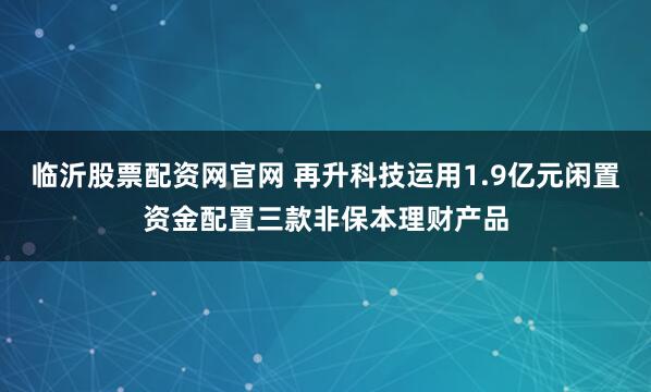 临沂股票配资网官网 再升科技运用1.9亿元闲置资金配置三款非保本理财产品