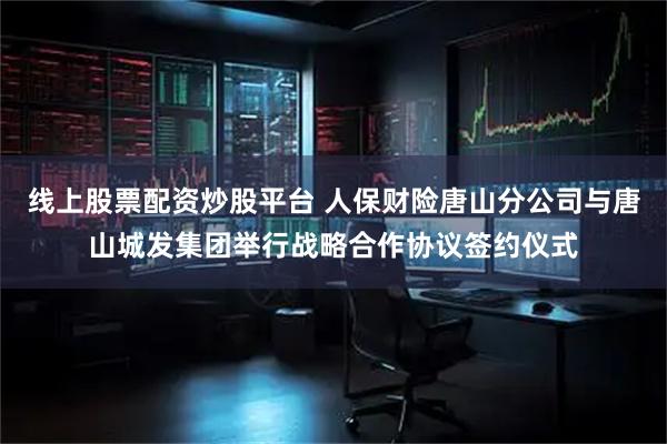 线上股票配资炒股平台 人保财险唐山分公司与唐山城发集团举行战略合作协议签约仪式