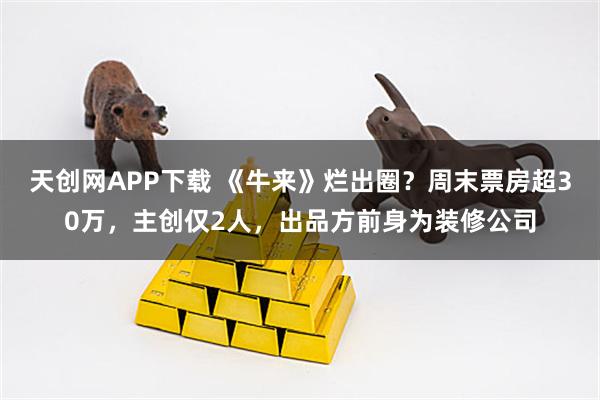 天创网APP下载 《牛来》烂出圈？周末票房超30万，主创仅2人，出品方前身为装修公司