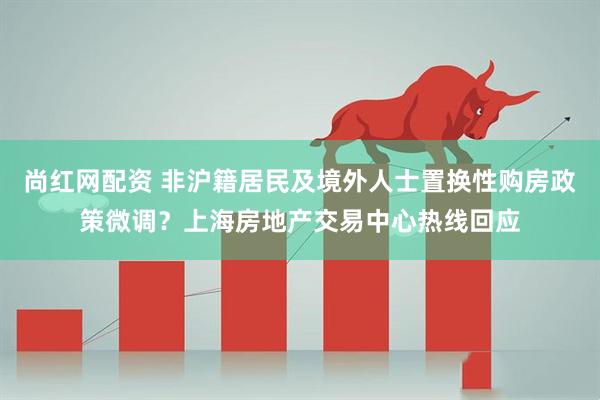 尚红网配资 非沪籍居民及境外人士置换性购房政策微调？上海房地产交易中心热线回应